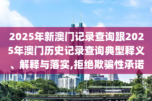 2025年新澳门记录查询跟2025年澳门历史记录查询典型释义、解释与落实,拒绝欺骗性承诺